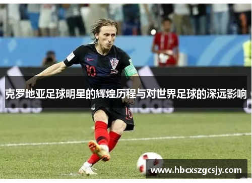 克罗地亚足球明星的辉煌历程与对世界足球的深远影响