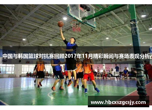 中国与韩国篮球对抗赛回顾2017年11月精彩瞬间与赛场表现分析