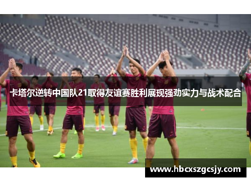 卡塔尔逆转中国队21取得友谊赛胜利展现强劲实力与战术配合